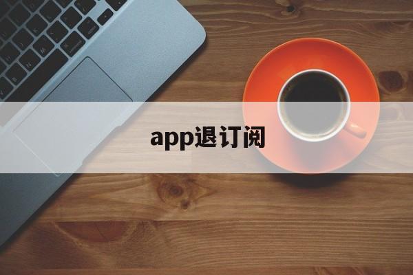 app退订阅(app取消订阅会退钱吗)